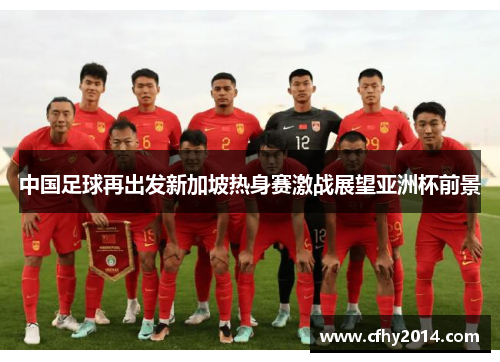 中国足球再出发新加坡热身赛激战展望亚洲杯前景